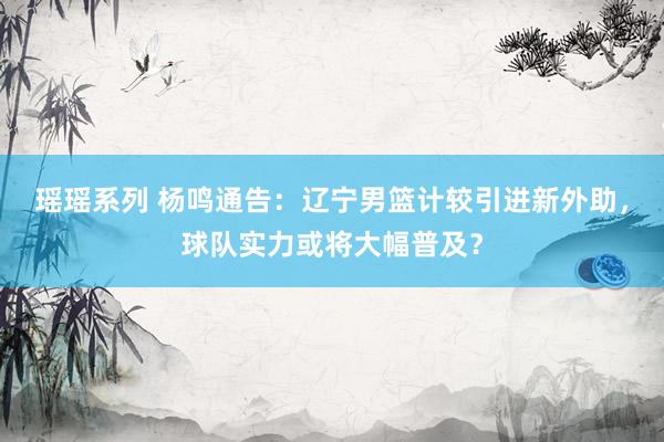 瑶瑶系列 杨鸣通告：辽宁男篮计较引进新外助，球队实力或将大幅普及？