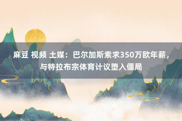 麻豆 视频 土媒：巴尔加斯索求350万欧年薪，与特拉布宗体育计议堕入僵局