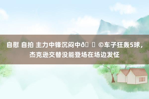 自慰 自拍 主力中锋沉闷中😩车子狂轰5球，杰克逊交替没能登场在场边发怔