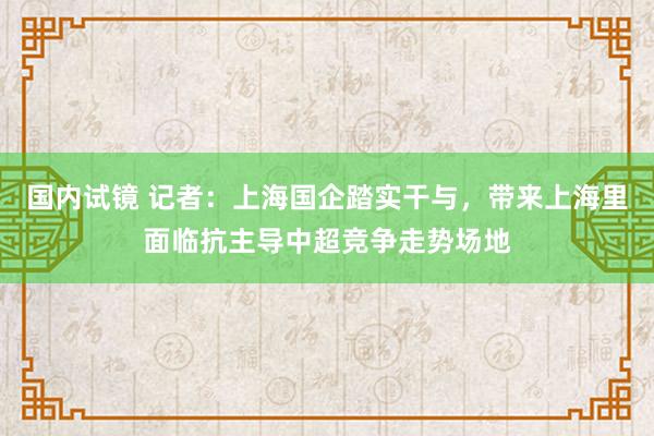 国内试镜 记者：上海国企踏实干与，带来上海里面临抗主导中超竞争走势场地