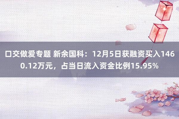 口交做爱专题 新余国科：12月5日获融资买入1460.12万元，占当日流入资金比例15.95%