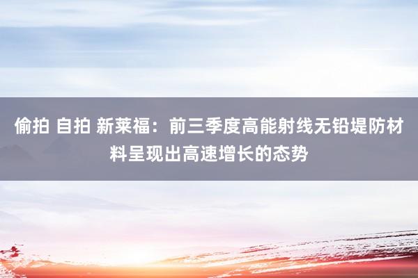 偷拍 自拍 新莱福：前三季度高能射线无铅堤防材料呈现出高速增长的态势