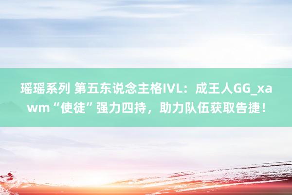 瑶瑶系列 第五东说念主格IVL：成王人GG_xawm“使徒”强力四持，助力队伍获取告捷！