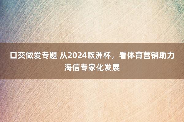 口交做爱专题 从2024欧洲杯，看体育营销助力海信专家化发展