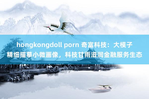 hongkongdoll porn 奇富科技：大模子精细描摹小微画像，科技甘雨滋润金融服务生态