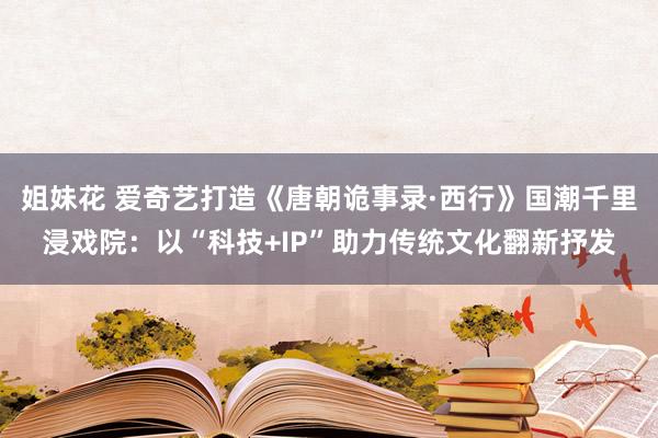 姐妹花 爱奇艺打造《唐朝诡事录·西行》国潮千里浸戏院：以“科技+IP”助力传统文化翻新抒发