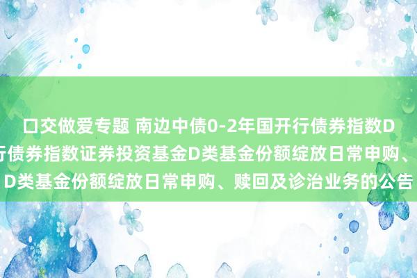 口交做爱专题 南边中债0-2年国开行债券指数D: 南边中债0-2年国开行债券指数证券投资基金D类基金份额绽放日常申购、赎回及诊治业务的公告