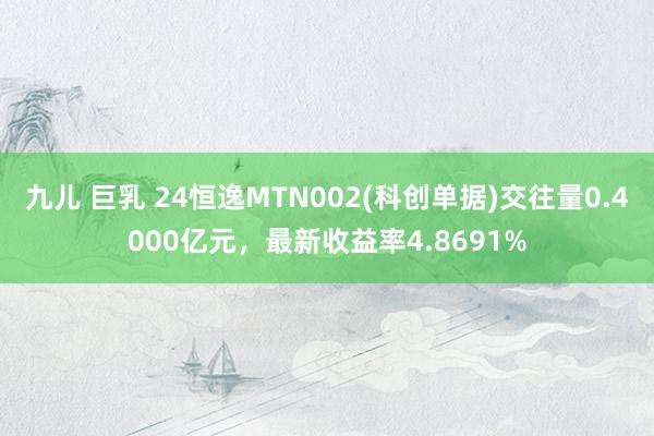 九儿 巨乳 24恒逸MTN002(科创单据)交往量0.4000亿元，最新收益率4.8691%