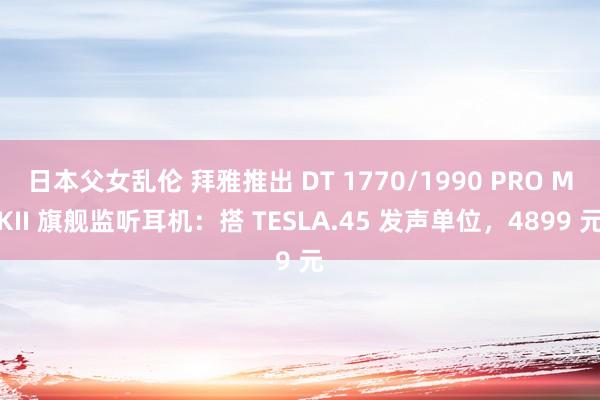 日本父女乱伦 拜雅推出 DT 1770/1990 PRO MKII 旗舰监听耳机：搭 TESLA.45 发声单位，4899 元