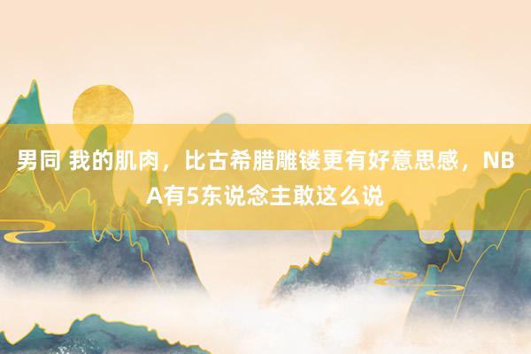 男同 我的肌肉，比古希腊雕镂更有好意思感，NBA有5东说念主敢这么说