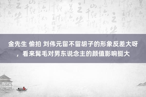 金先生 偷拍 刘伟元留不留胡子的形象反差大呀，看来髯毛对男东说念主的颜值影响挺大