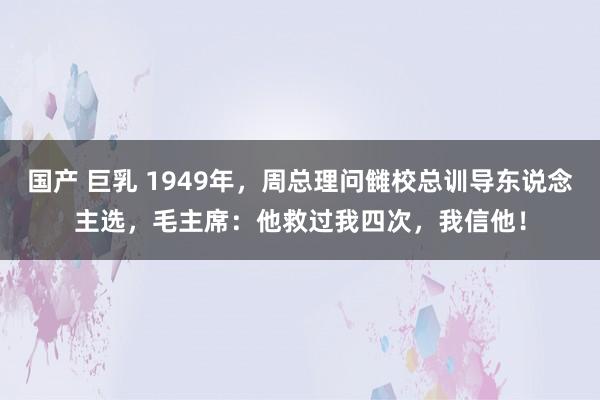 国产 巨乳 1949年，周总理问雠校总训导东说念主选，毛主席：他救过我四次，我信他！