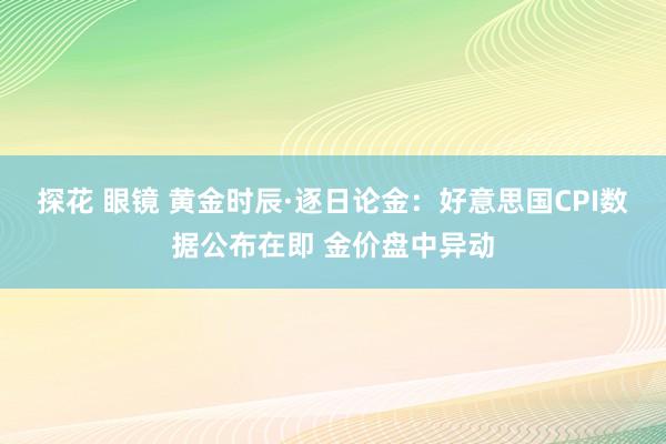 探花 眼镜 黄金时辰·逐日论金：好意思国CPI数据公布在即 金价盘中异动