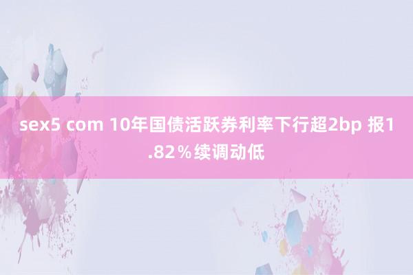 sex5 com 10年国债活跃券利率下行超2bp 报1.82％续调动低