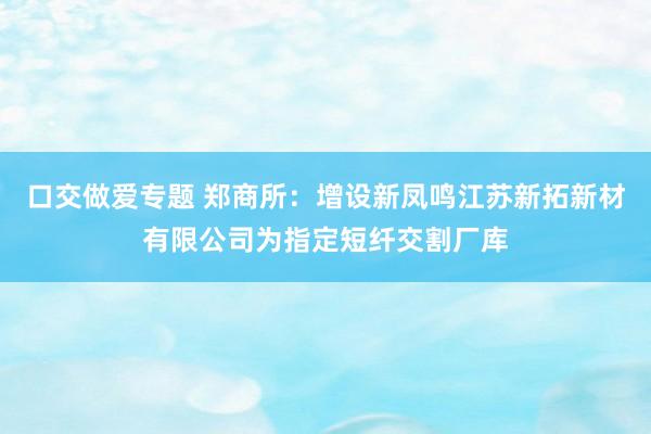 口交做爱专题 郑商所：增设新凤鸣江苏新拓新材有限公司为指定短纤交割厂库