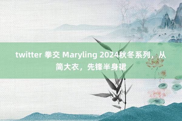 twitter 拳交 Maryling 2024秋冬系列，从简大衣，先锋半身裙