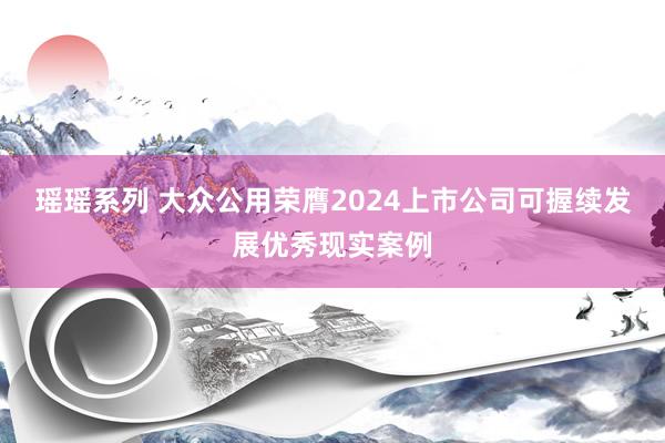 瑶瑶系列 大众公用荣膺2024上市公司可握续发展优秀现实案例