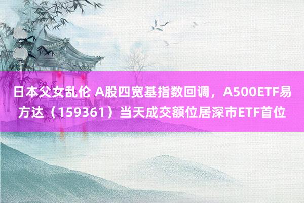 日本父女乱伦 A股四宽基指数回调，A500ETF易方达（159361）当天成交额位居深市ETF首位