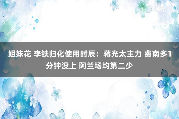 姐妹花 李铁归化使用时辰：蒋光太主力 费南多1分钟没上 阿兰场均第二少