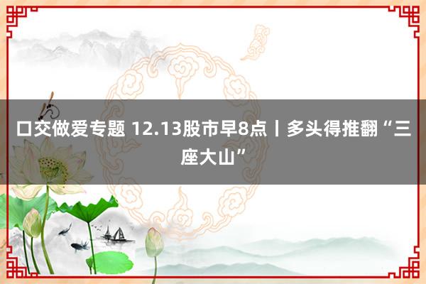 口交做爱专题 12.13股市早8点丨多头得推翻“三座大山”