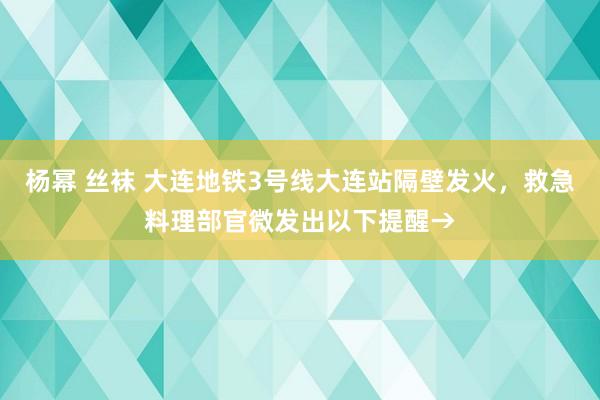 杨幂 丝袜 大连地铁3号线大连站隔壁发火，救急料理部官微发出以下提醒→