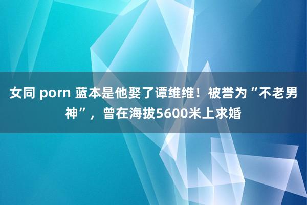 女同 porn 蓝本是他娶了谭维维！被誉为“不老男神”，曾在海拔5600米上求婚