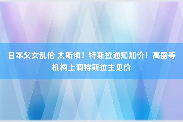 日本父女乱伦 太斯须！特斯拉通知加价！高盛等机构上调特斯拉主见价