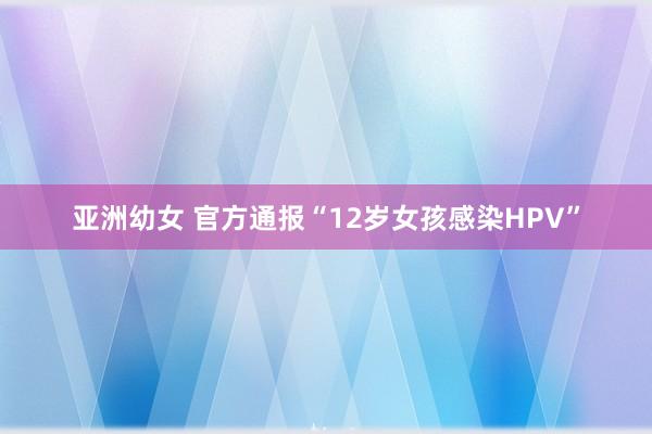 亚洲幼女 官方通报“12岁女孩感染HPV”