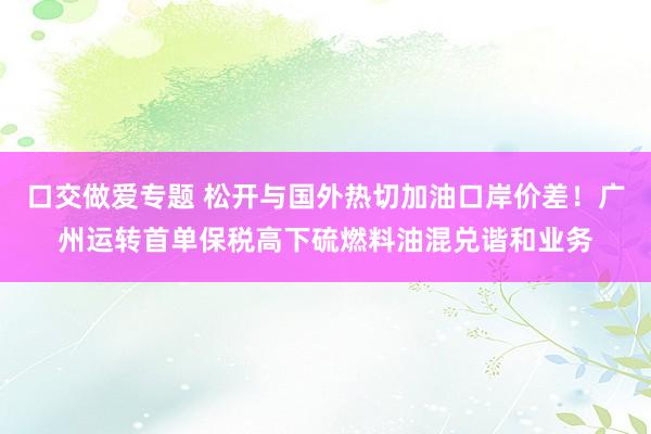 口交做爱专题 松开与国外热切加油口岸价差！广州运转首单保税高下硫燃料油混兑谐和业务