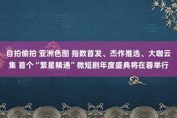 自拍偷拍 亚洲色图 指数首发、杰作推选、大咖云集 首个“繁星精通”微短剧年度盛典将在蓉举行