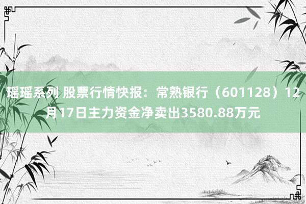 瑶瑶系列 股票行情快报：常熟银行（601128）12月17日主力资金净卖出3580.88万元