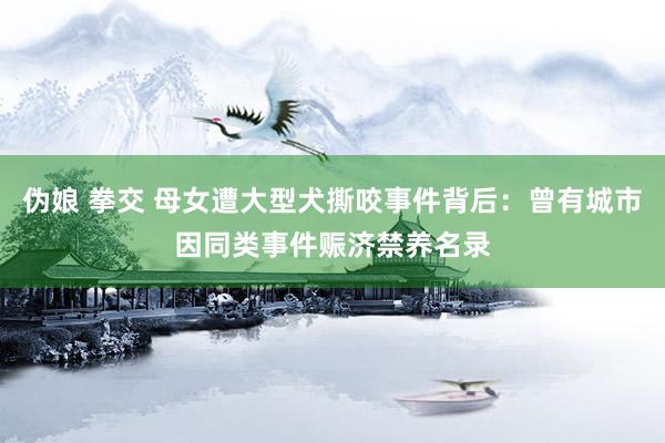 伪娘 拳交 母女遭大型犬撕咬事件背后：曾有城市因同类事件赈济禁养名录