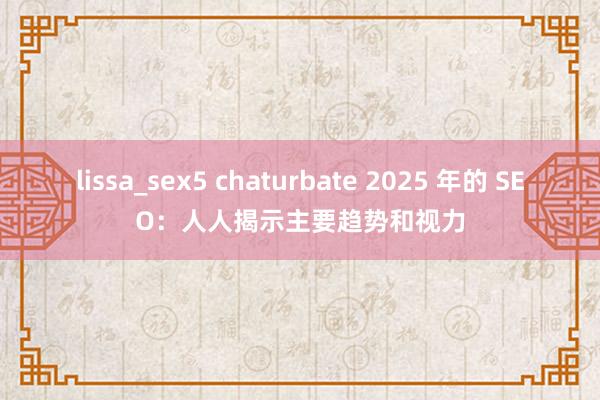 lissa_sex5 chaturbate 2025 年的 SEO：人人揭示主要趋势和视力