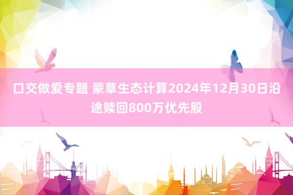 口交做爱专题 蒙草生态计算2024年12月30日沿途赎回800万优先股