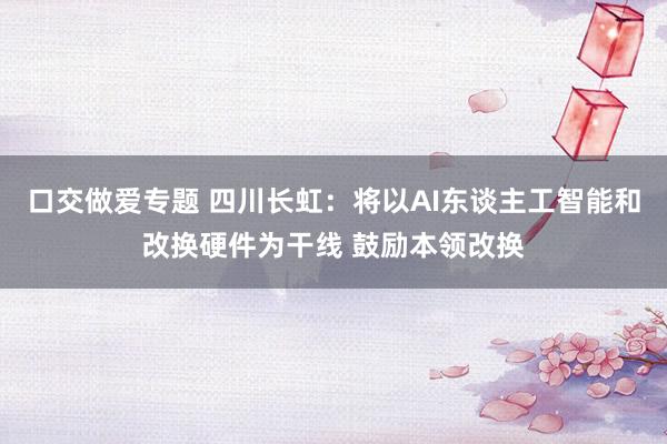 口交做爱专题 四川长虹：将以AI东谈主工智能和改换硬件为干线 鼓励本领改换