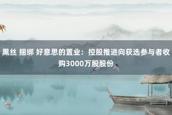 黑丝 捆绑 好意思的置业：控股推进向获选参与者收购3000万股股份