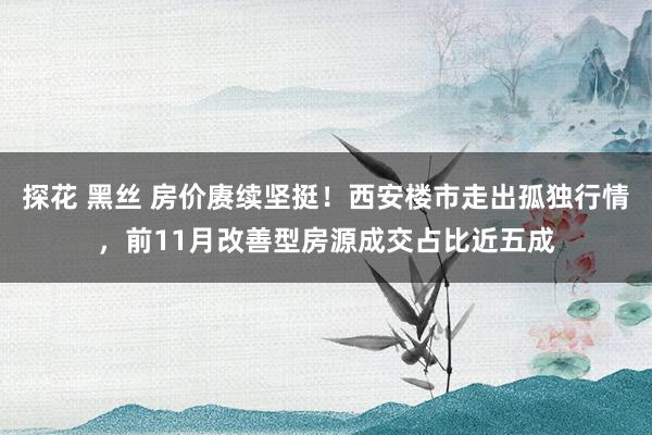 探花 黑丝 房价赓续坚挺！西安楼市走出孤独行情，前11月改善型房源成交占比近五成