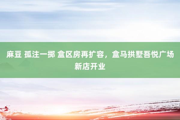 麻豆 孤注一掷 盒区房再扩容，盒马拱墅吾悦广场新店开业