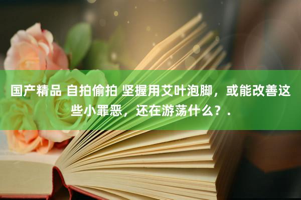 国产精品 自拍偷拍 坚握用艾叶泡脚，或能改善这些小罪恶，还在游荡什么？.