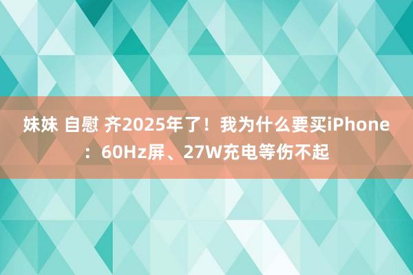 妹妹 自慰 齐2025年了！我为什么要买iPhone：60Hz屏、27W充电等伤不起