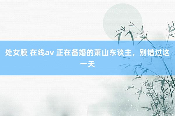 处女膜 在线av 正在备婚的萧山东谈主，别错过这一天