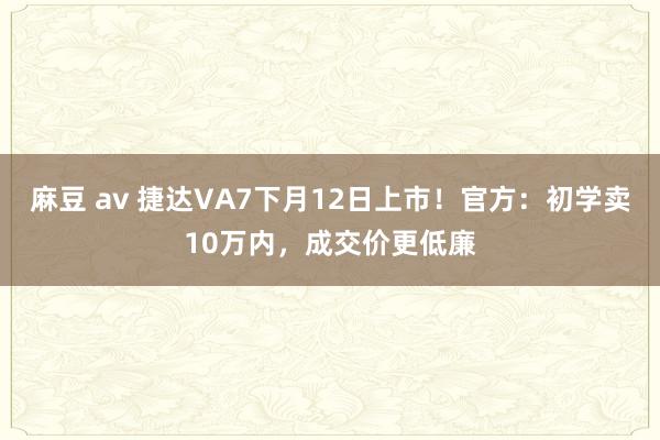 麻豆 av 捷达VA7下月12日上市！官方：初学卖10万内，成交价更低廉