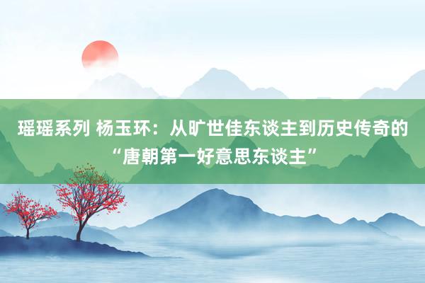 瑶瑶系列 杨玉环：从旷世佳东谈主到历史传奇的“唐朝第一好意思东谈主”