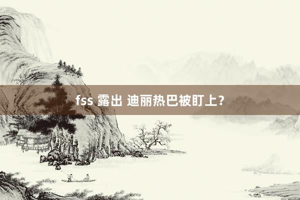 fss 露出 迪丽热巴被盯上？