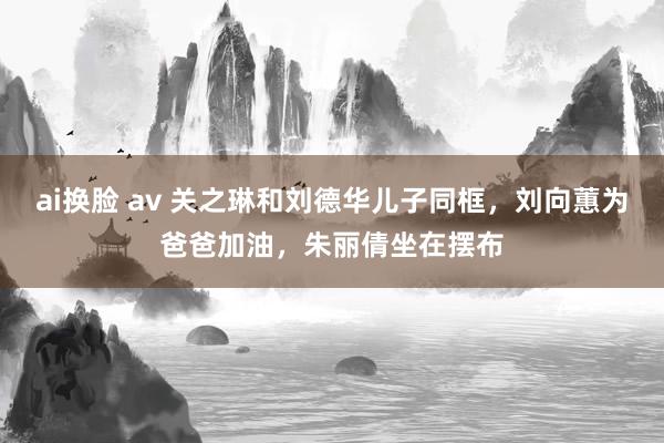 ai换脸 av 关之琳和刘德华儿子同框，刘向蕙为爸爸加油，朱丽倩坐在摆布