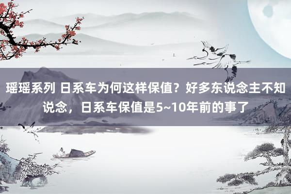 瑶瑶系列 日系车为何这样保值？好多东说念主不知说念，日系车保值是5~10年前的事了