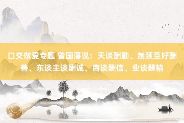 口交做爱专题 曾国藩说：天谈酬勤、刎颈至好酬善、东谈主谈酬诚、商谈酬信、业谈酬精