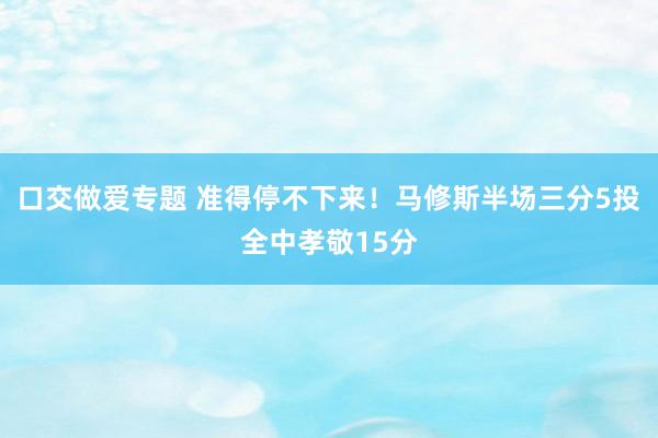 口交做爱专题 准得停不下来！马修斯半场三分5投全中孝敬15分