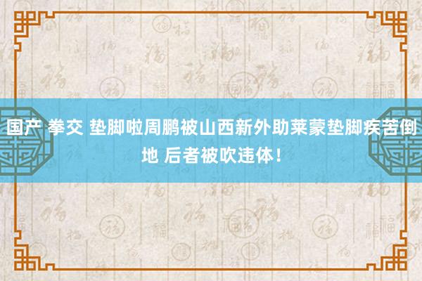 国产 拳交 垫脚啦周鹏被山西新外助莱蒙垫脚疾苦倒地 后者被吹违体！