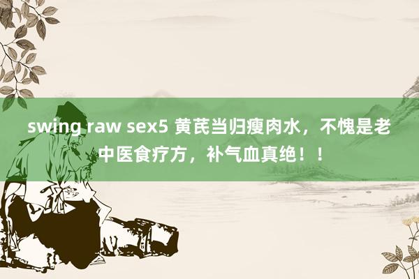 swing raw sex5 黄芪当归瘦肉水，不愧是老中医食疗方，补气血真绝！！